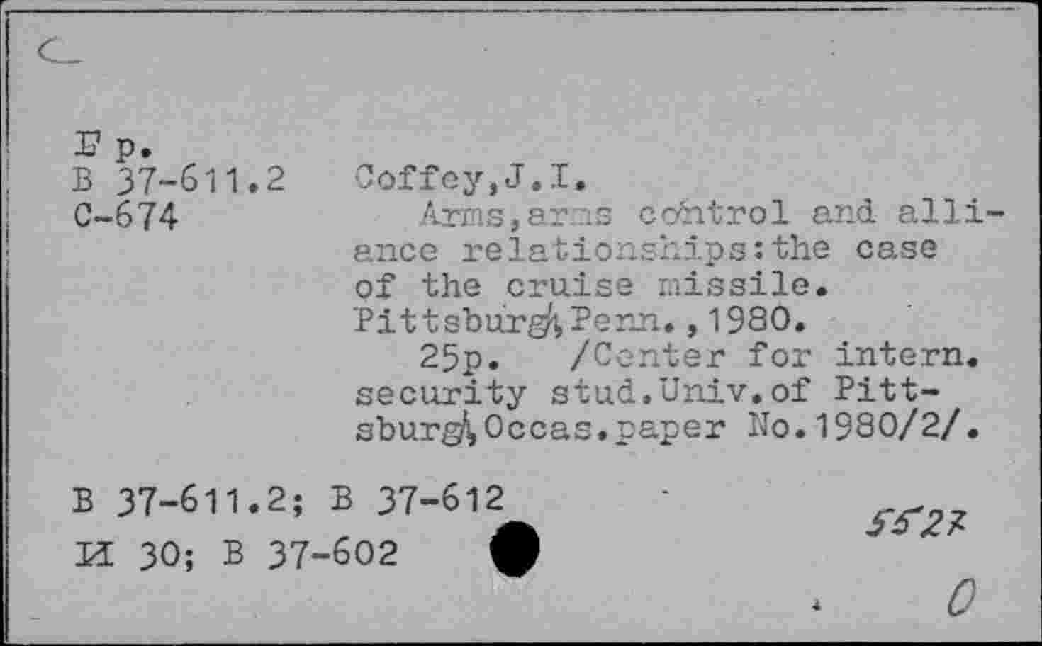 ﻿r p.
B 37-611.2
C-674
Coffey,J.I.
Arms,arms control and alliance relationships:the case of the cruise missile. Pittsburg^ Penn.,1980.
25p. /Center for intern, security stud.Univ.of Pitt-sburg^Occas.paper No.1980/2/.
B 37-611.2; B 37-612 K 30; B 37-602	(

0